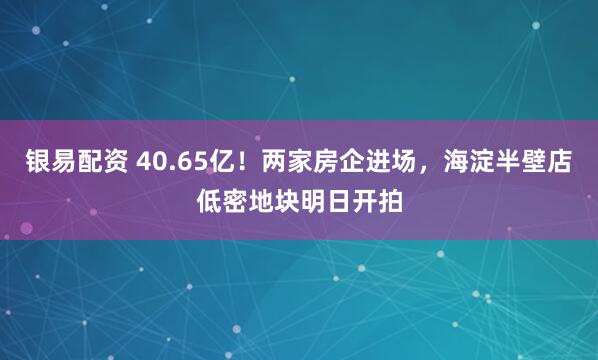 银易配资 40.65亿！两家房企进场，海淀半壁店低密地块明日开拍