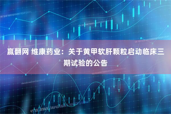赢翻网 维康药业：关于黄甲软肝颗粒启动临床三期试验的公告