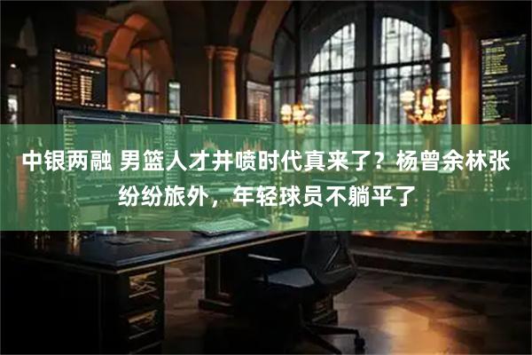 中银两融 男篮人才井喷时代真来了？杨曾余林张纷纷旅外，年轻球员不躺平了