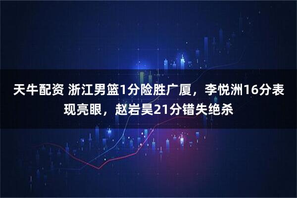 天牛配资 浙江男篮1分险胜广厦，李悦洲16分表现亮眼，赵岩昊21分错失绝杀