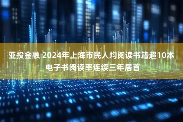 亚投金融 2024年上海市民人均阅读书籍超10本 电子书阅读率连续三年居首