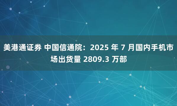 美港通证券 中国信通院：2025 年 7 月国内手机市场出货量 2809.3 万部