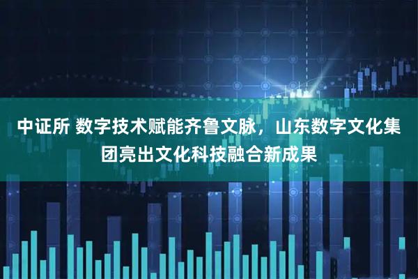 中证所 数字技术赋能齐鲁文脉，山东数字文化集团亮出文化科技融合新成果