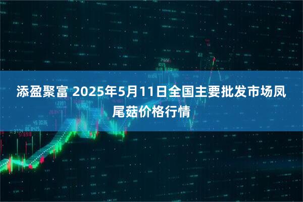 添盈聚富 2025年5月11日全国主要批发市场凤尾菇价格行情