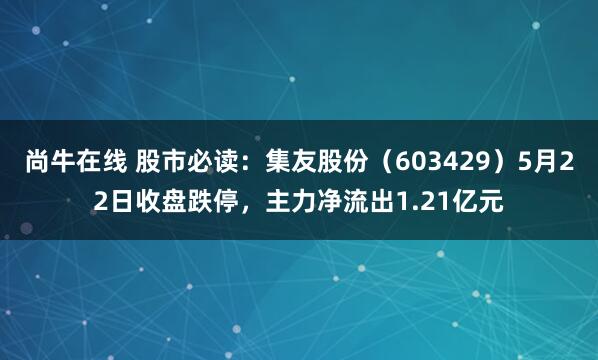 尚牛在线 股市必读：集友股份（603429）5月22日收盘跌停，主力净流出1.21亿元