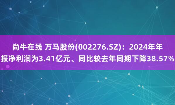 尚牛在线 万马股份(002276.SZ)：2024年年报净利润为3.41亿元、同比较去年同期下降38.57%