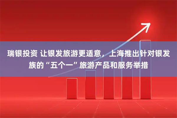 瑞银投资 让银发旅游更适意，上海推出针对银发族的“五个一”旅游产品和服务举措