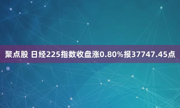 聚点股 日经225指数收盘涨0.80%报37747.45点