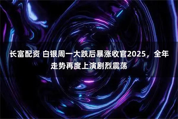 长富配资 白银周一大跌后暴涨收官2025，全年走势再度上演剧烈震荡