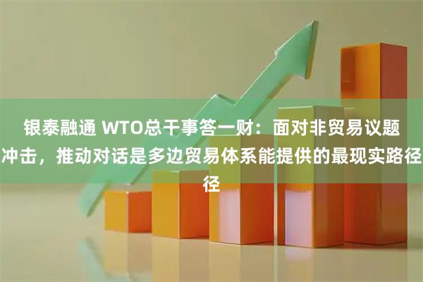 银泰融通 WTO总干事答一财：面对非贸易议题冲击，推动对话是多边贸易体系能提供的最现实路径