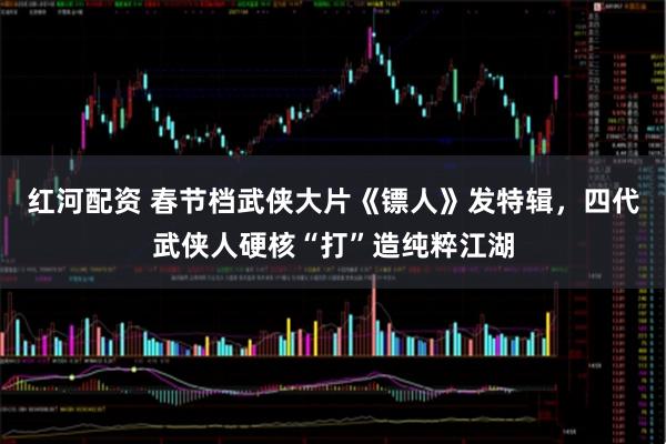 红河配资 春节档武侠大片《镖人》发特辑，四代武侠人硬核“打”造纯粹江湖