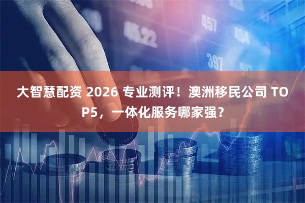 大智慧配资 2026 专业测评！澳洲移民公司 TOP5，一体化服务哪家强？