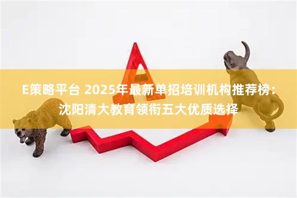 E策略平台 2025年最新单招培训机构推荐榜：沈阳清大教育领衔五大优质选择