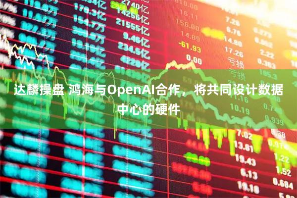 达麟操盘 鸿海与OpenAI合作，将共同设计数据中心的硬件