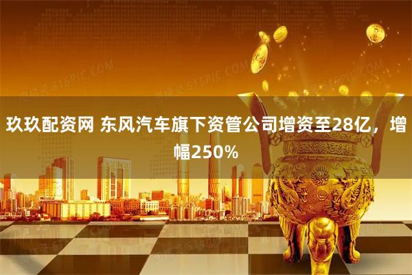 玖玖配资网 东风汽车旗下资管公司增资至28亿，增幅250%