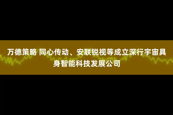 万德策略 同心传动、安联锐视等成立深行宇宙具身智能科技发展公司